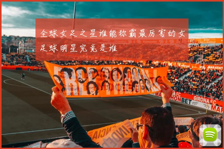 全球女足之星谁能称霸最厉害的女足球明星究竟是谁