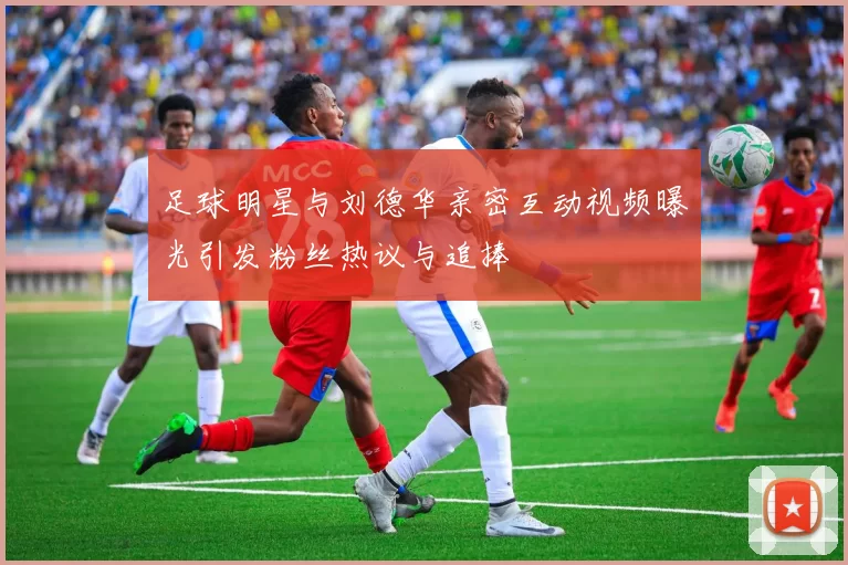 足球明星与刘德华亲密互动视频曝光引发粉丝热议与追捧