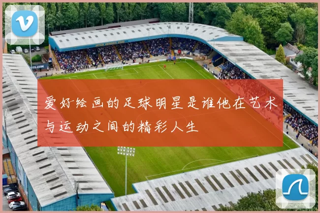 爱好绘画的足球明星是谁他在艺术与运动之间的精彩人生