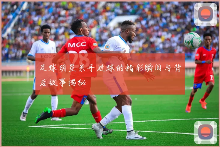 足球明星亲手进球的精彩瞬间与背后故事揭秘