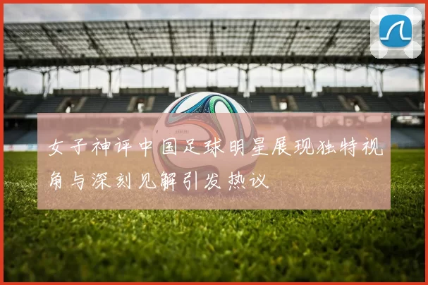 女子神评中国足球明星展现独特视角与深刻见解引发热议