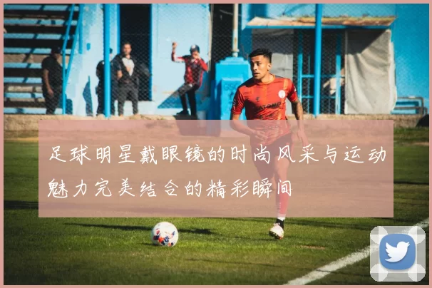 足球明星戴眼镜的时尚风采与运动魅力完美结合的精彩瞬间