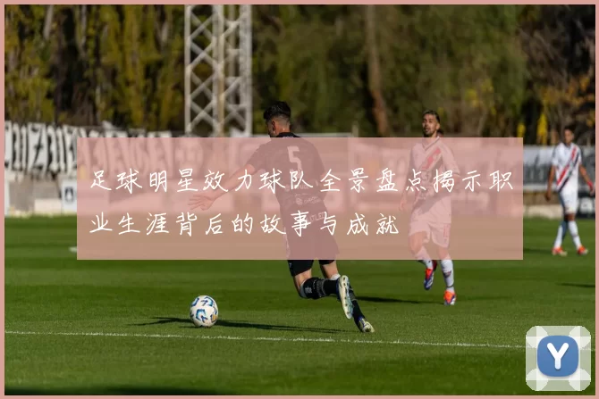 足球明星效力球队全景盘点揭示职业生涯背后的故事与成就
