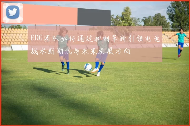 EDG团队如何通过控制革新引领电竞战术新潮流与未来发展方向