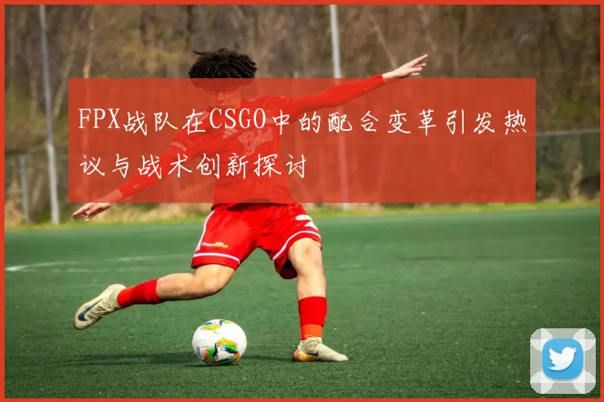 FPX战队在CSGO中的配合变革引发热议与战术创新探讨