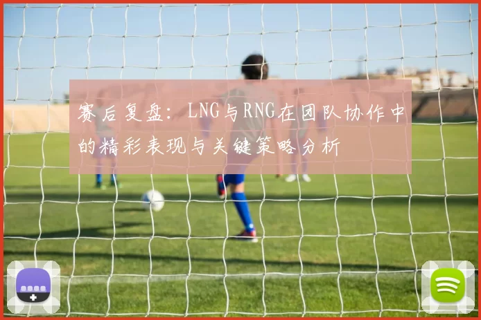 赛后复盘：LNG与RNG在团队协作中的精彩表现与关键策略分析