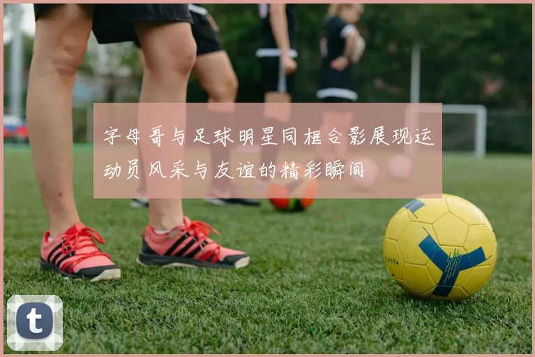 字母哥与足球明星同框合影展现运动员风采与友谊的精彩瞬间