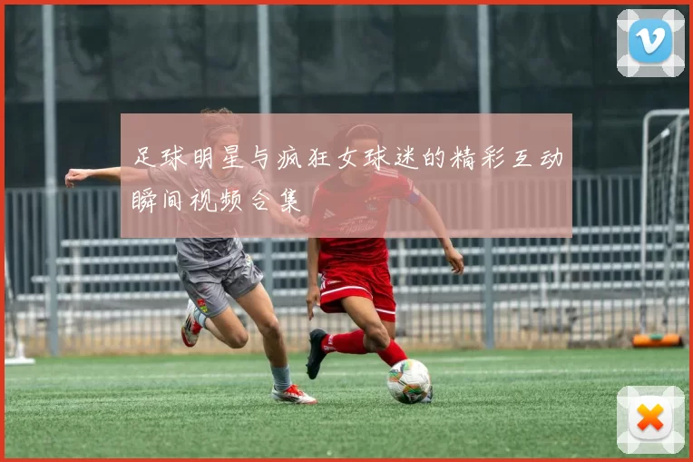 足球明星与疯狂女球迷的精彩互动瞬间视频合集