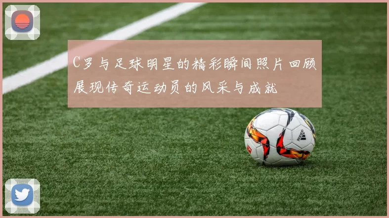 C罗与足球明星的精彩瞬间照片回顾展现传奇运动员的风采与成就