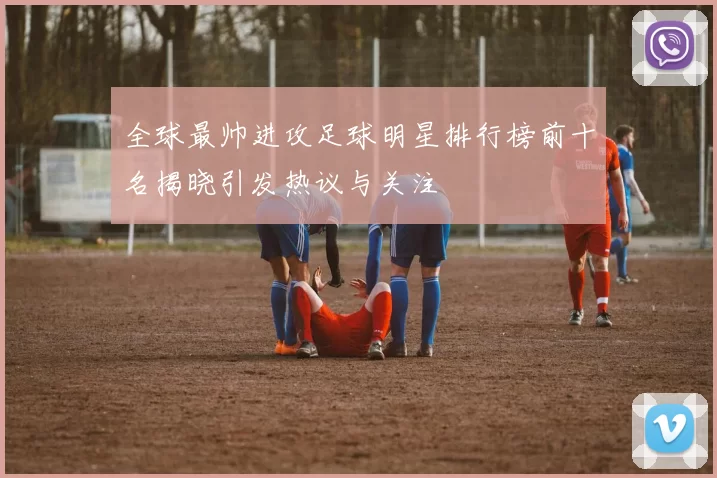 全球最帅进攻足球明星排行榜前十名揭晓引发热议与关注