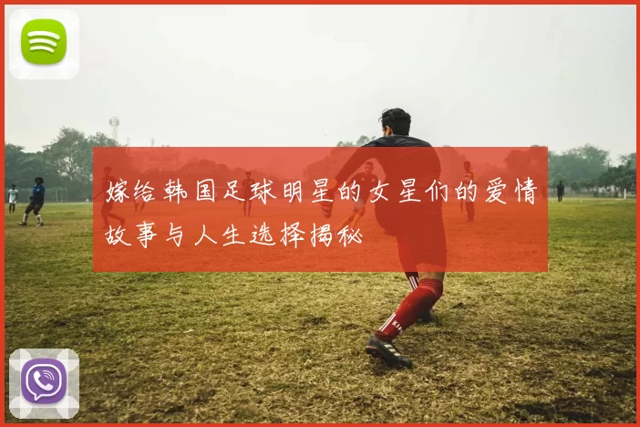 嫁给韩国足球明星的女星们的爱情故事与人生选择揭秘