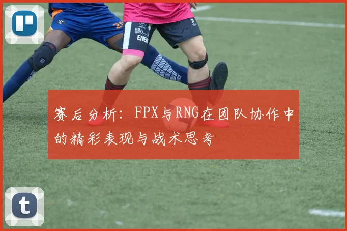 赛后分析：FPX与RNG在团队协作中的精彩表现与战术思考