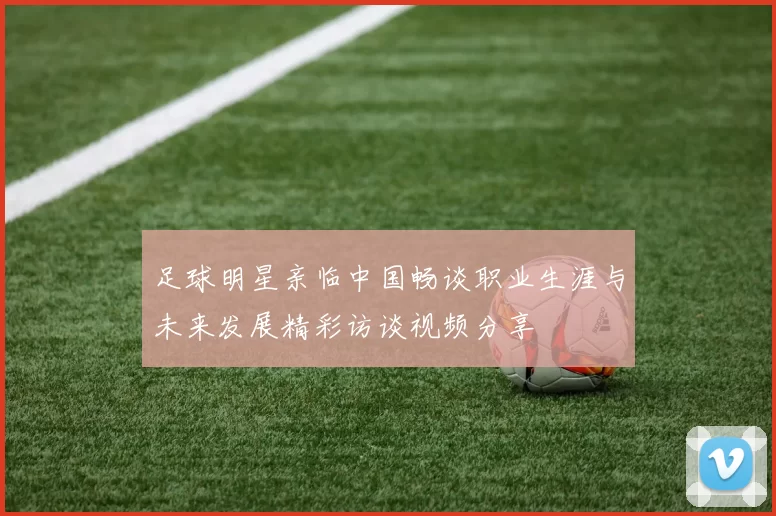 足球明星亲临中国畅谈职业生涯与未来发展精彩访谈视频分享