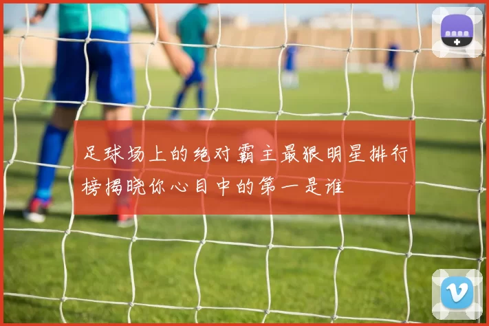 足球场上的绝对霸主最狠明星排行榜揭晓你心目中的第一是谁