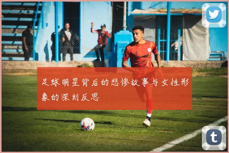 足球明星背后的悲惨故事与女性形象的深刻反思