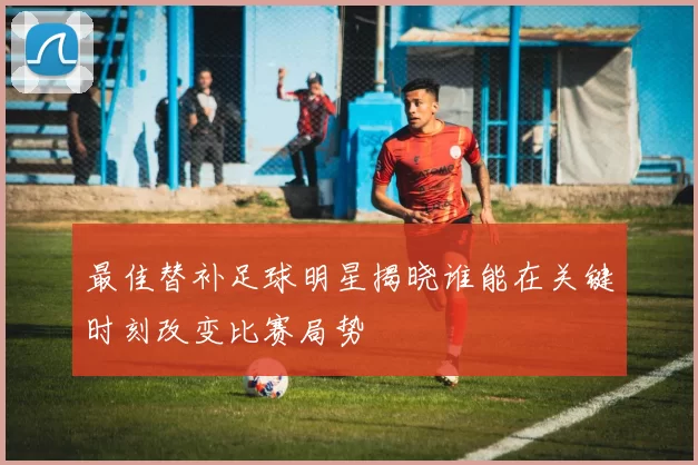 最佳替补足球明星揭晓谁能在关键时刻改变比赛局势