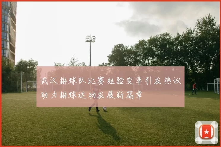 武汉排球队比赛经验变革引发热议助力排球运动发展新篇章