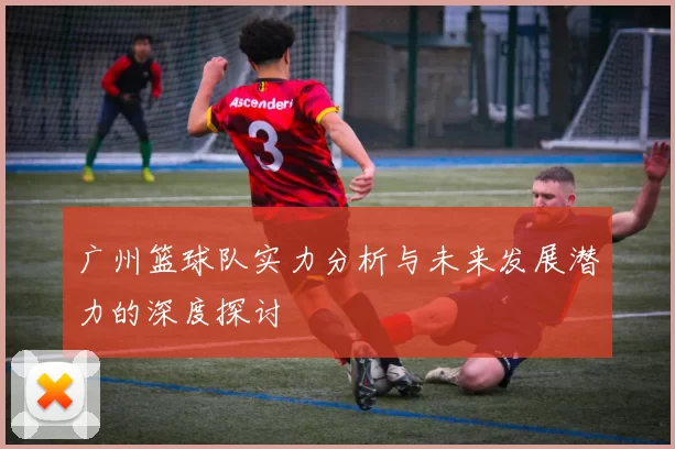 广州篮球队实力分析与未来发展潜力的深度探讨