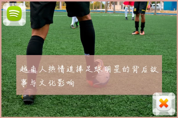 越南人热情追捧足球明星的背后故事与文化影响