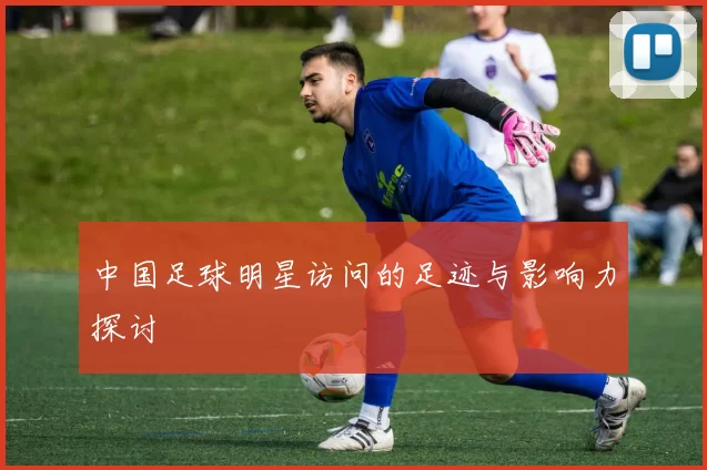 中国足球明星访问的足迹与影响力探讨