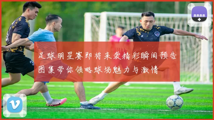 足球明星赛即将来袭精彩瞬间预告图集带你领略球场魅力与激情