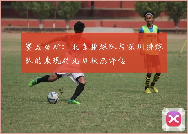 赛后分析：北京排球队与深圳排球队的表现对比与状态评估