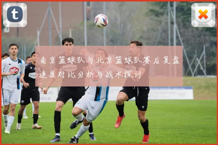 南京篮球队与北京篮球队赛后复盘速度对比分析与战术探讨