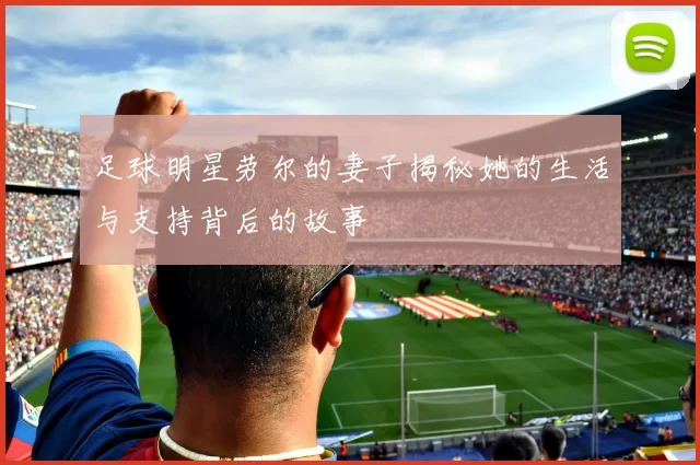 足球明星劳尔的妻子揭秘她的生活与支持背后的故事