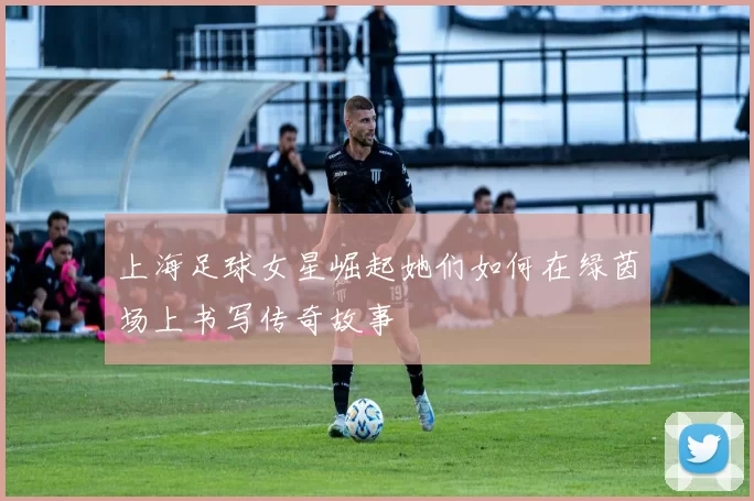 上海足球女星崛起她们如何在绿茵场上书写传奇故事