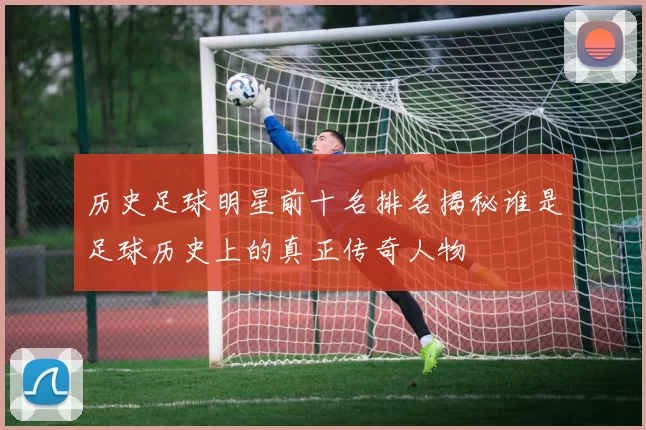 历史足球明星前十名排名揭秘谁是足球历史上的真正传奇人物