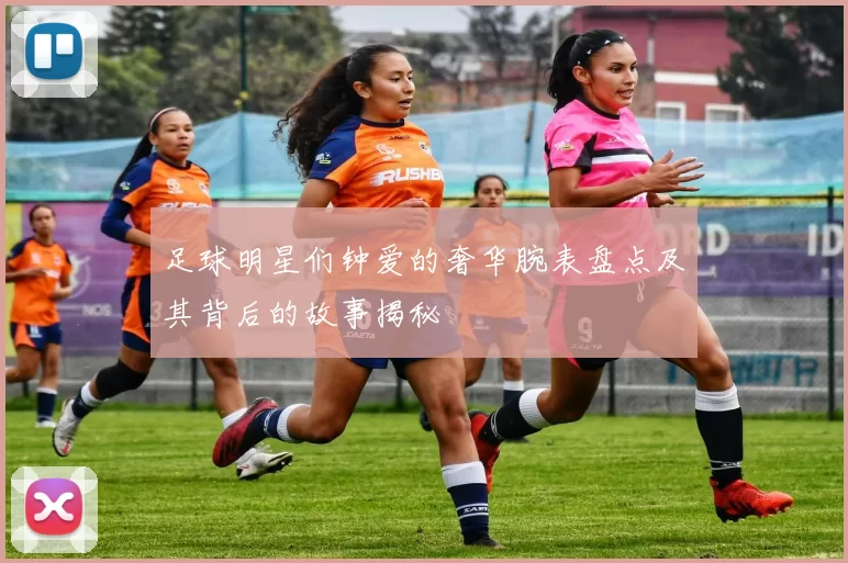 足球明星们钟爱的奢华腕表盘点及其背后的故事揭秘