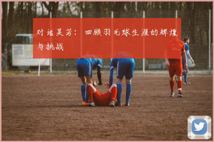 对话吴芳：回顾羽毛球生涯的辉煌与挑战
