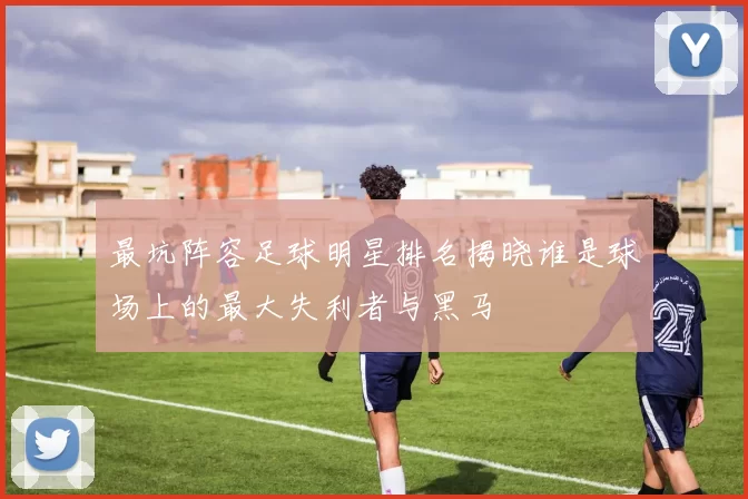最坑阵容足球明星排名揭晓谁是球场上的最大失利者与黑马