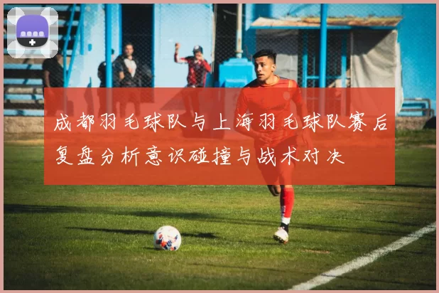 成都羽毛球队与上海羽毛球队赛后复盘分析意识碰撞与战术对决