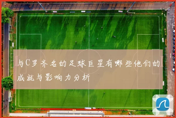 与C罗齐名的足球巨星有哪些他们的成就与影响力分析