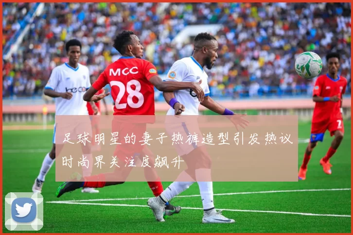 足球明星的妻子热裤造型引发热议时尚界关注度飙升