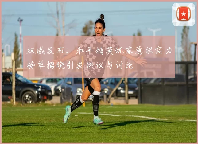 权威发布：和平精英玩家意识实力榜单揭晓引发热议与讨论