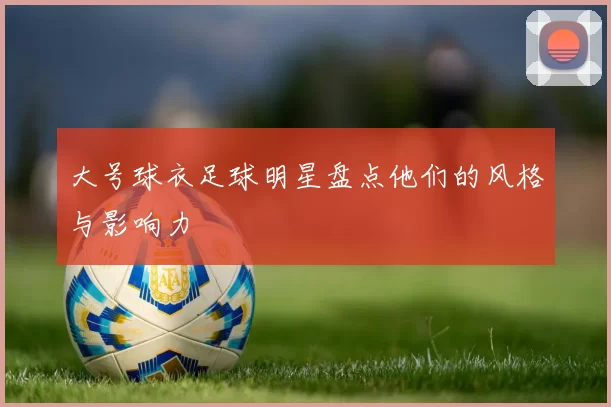 大号球衣足球明星盘点他们的风格与影响力