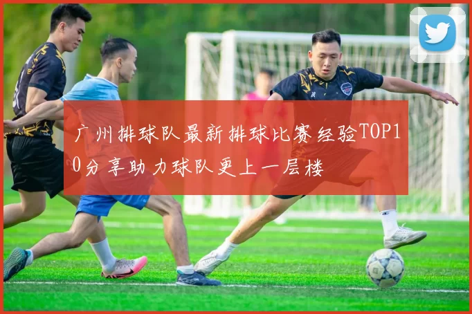 广州排球队最新排球比赛经验TOP10分享助力球队更上一层楼