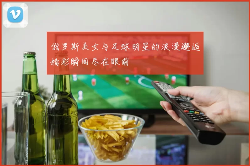 俄罗斯美女与足球明星的浪漫邂逅精彩瞬间尽在眼前