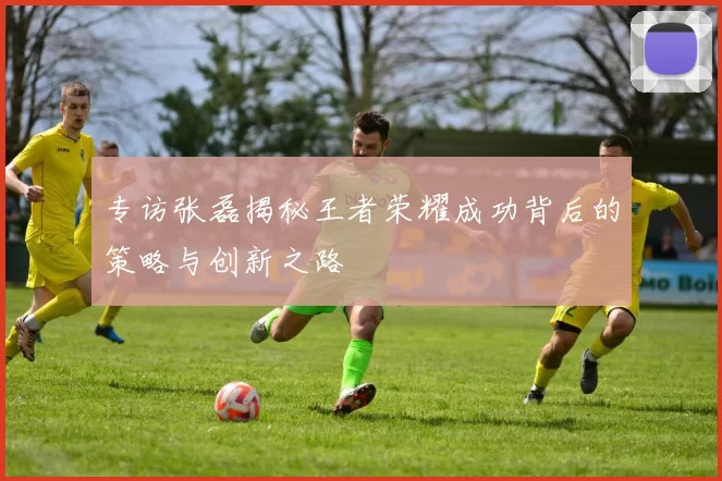 专访张磊揭秘王者荣耀成功背后的策略与创新之路
