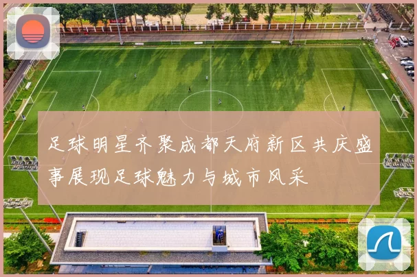足球明星齐聚成都天府新区共庆盛事展现足球魅力与城市风采