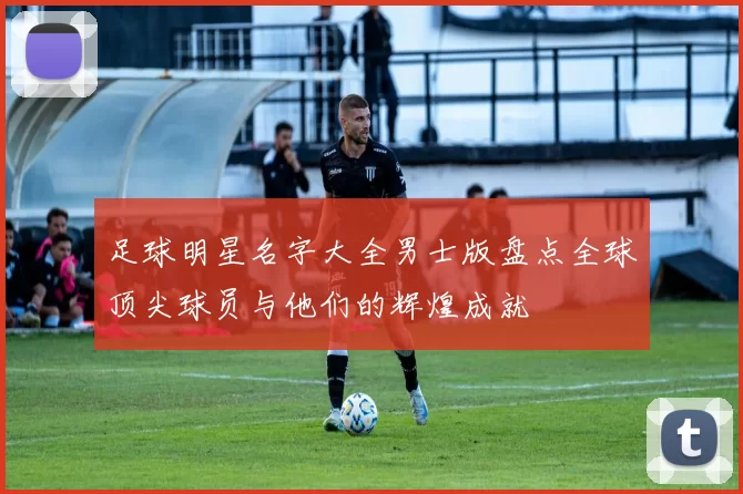 足球明星名字大全男士版盘点全球顶尖球员与他们的辉煌成就