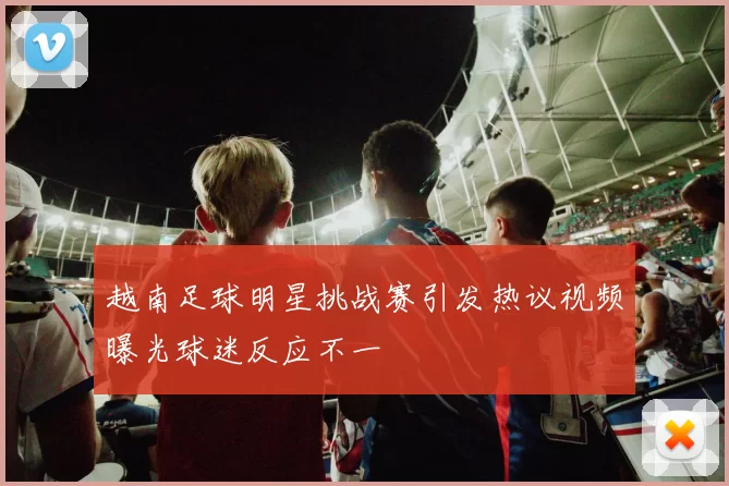 越南足球明星挑战赛引发热议视频曝光球迷反应不一
