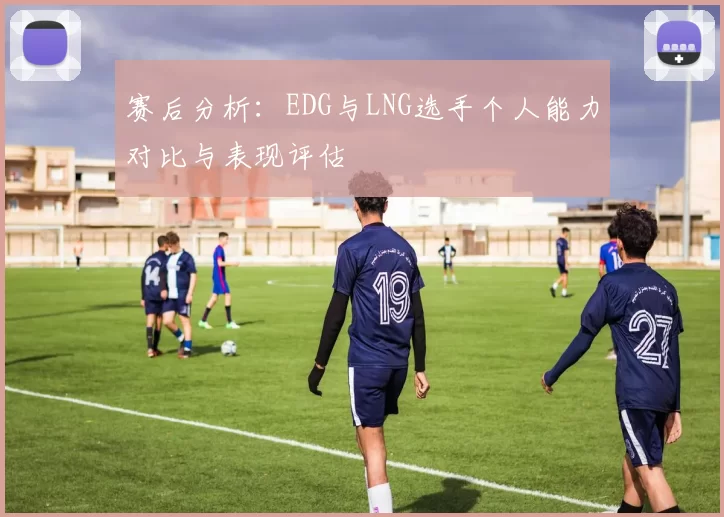 赛后分析：EDG与LNG选手个人能力对比与表现评估