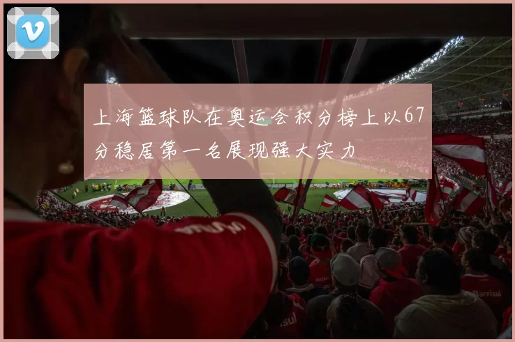 上海篮球队在奥运会积分榜上以67分稳居第一名展现强大实力