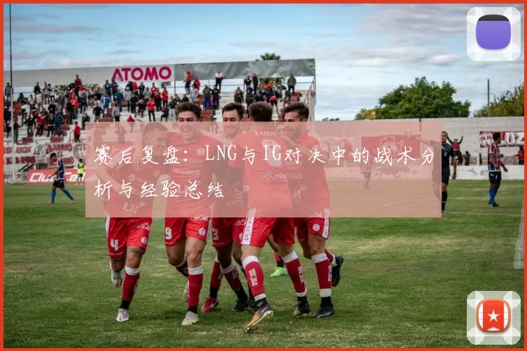 赛后复盘：LNG与IG对决中的战术分析与经验总结