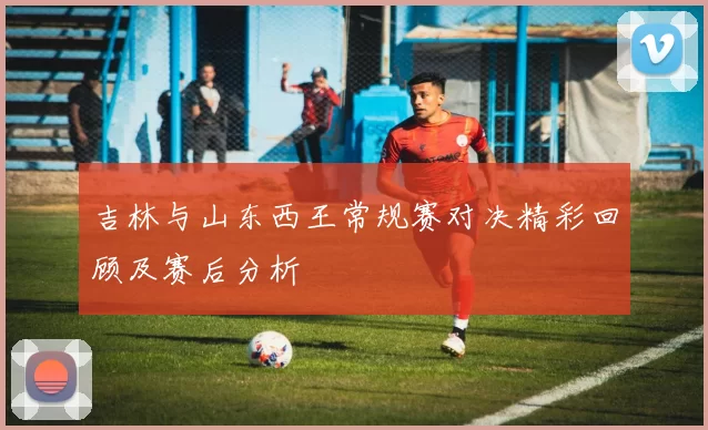 吉林与山东西王常规赛对决精彩回顾及赛后分析