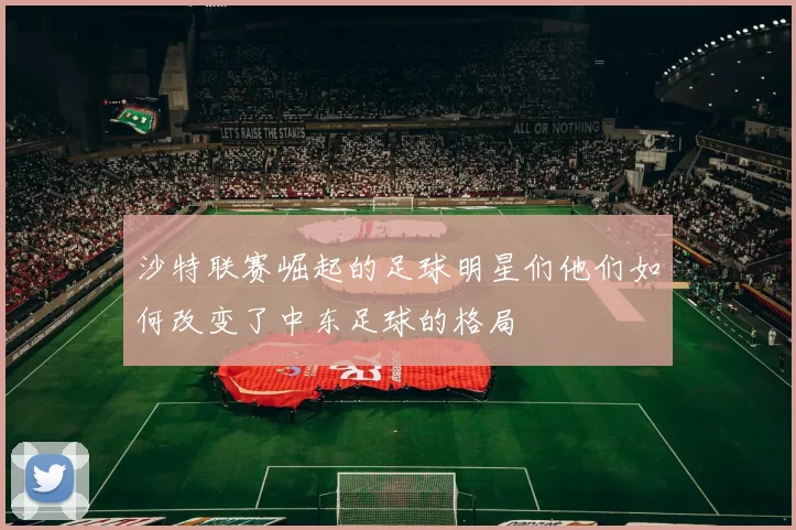 沙特联赛崛起的足球明星们他们如何改变了中东足球的格局