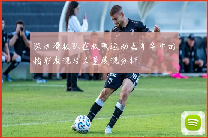 深圳滑板队在极限运动嘉年华中的精彩表现与力量展现分析
